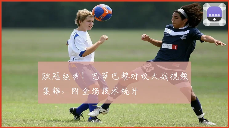 欧冠经典！巴萨巴黎对攻大战视频集锦，附全场技术统计