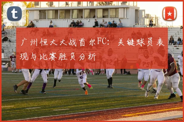 广州恒大大战首尔FC：关键球员表现与比赛胜负分析