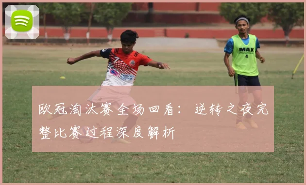 欧冠淘汰赛全场回看：逆转之夜完整比赛过程深度解析