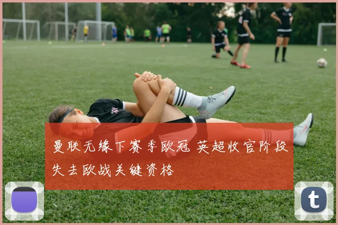 曼联无缘下赛季欧冠 英超收官阶段失去欧战关键资格