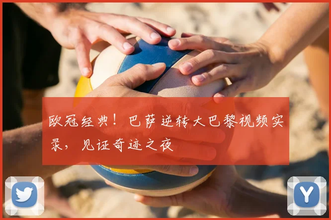 欧冠经典！巴萨逆转大巴黎视频实录，见证奇迹之夜