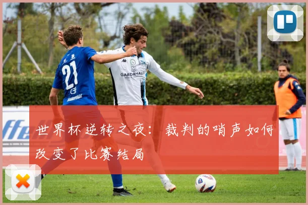 世界杯逆转之夜：裁判的哨声如何改变了比赛结局