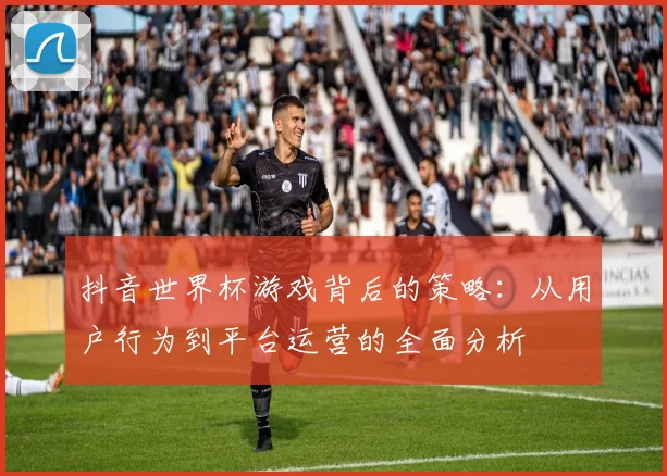 抖音世界杯游戏背后的策略:从用户行为到平台运营的全面分析