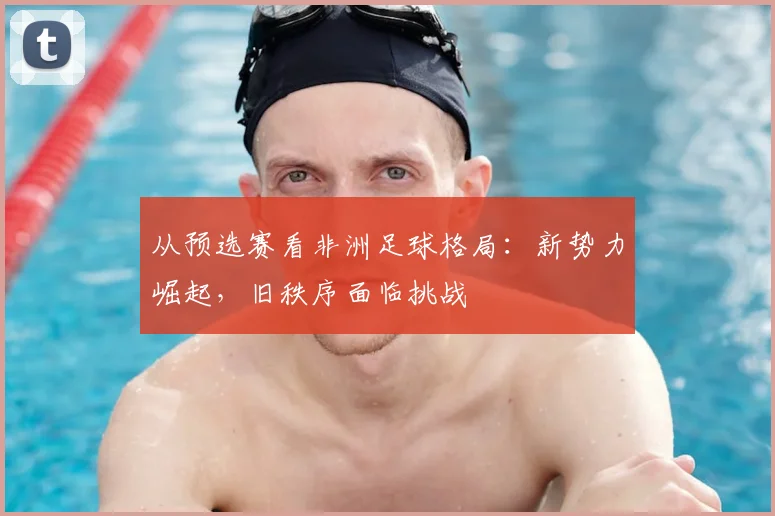 从预选赛看非洲足球格局：新势力崛起，旧秩序面临挑战